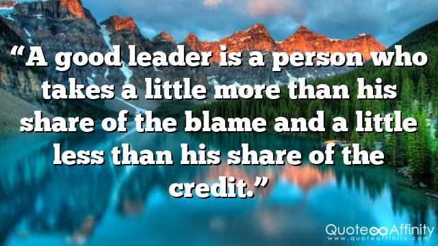 “A good leader is a person who takes a little more than his share of the blame and a little less than his share of the credit.”