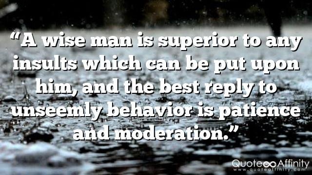 “A wise man is superior to any insults which can be put upon him, and the best reply to unseemly behavior is patience and moderation.”
