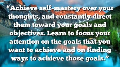“Achieve self-mastery over your thoughts, and constantly direct them toward your goals and objectives. Learn to focus your attention on the goals that you want to achieve and on finding ways to achieve those goals.”