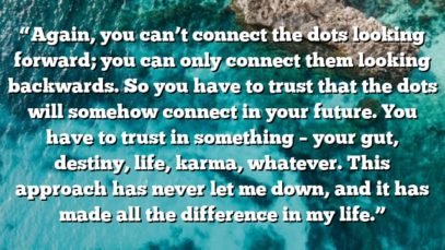 “Again, you can’t connect the dots looking forward; you can only connect them looking backwards. So you have to trust that the dots will somehow connect in your future. You have to trust in something – your gut, destiny, life, karma, whatever. This approach has never let me down, and it has made all the difference in my life.”