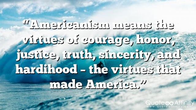 “Americanism means the virtues of courage, honor, justice, truth, sincerity, and hardihood – the virtues that made America.”