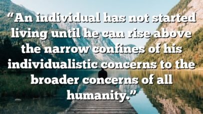 “An individual has not started living until he can rise above the narrow confines of his individualistic concerns to the broader concerns of all humanity.”