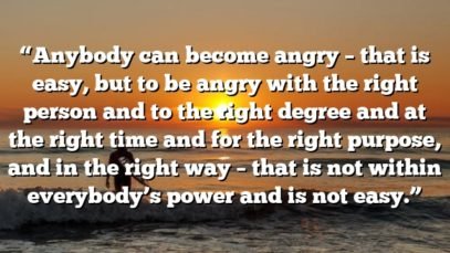 “Anybody can become angry – that is easy, but to be angry with the right person and to the right degree and at the right time and for the right purpose, and in the right way – that is not within everybody’s power and is not easy.”