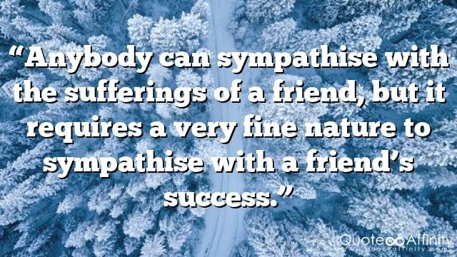 “Anybody can sympathise with the sufferings of a friend, but it requires a very fine nature to sympathise with a friend’s success.”
