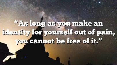 “As long as you make an identity for yourself out of pain, you cannot be free of it.”