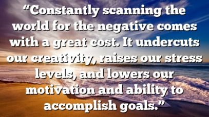 “Constantly scanning the world for the negative comes with a great cost. It undercuts our creativity, raises our stress levels, and lowers our motivation and ability to accomplish goals.”