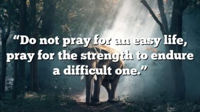 “Do not pray for an easy life, pray for the strength to endure a difficult one.”