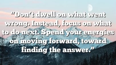 “Don’t dwell on what went wrong. Instead, focus on what to do next. Spend your energies on moving forward, toward finding the answer.”