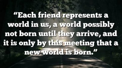 “Each friend represents a world in us, a world possibly not born until they arrive, and it is only by this meeting that a new world is born.”