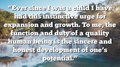 “Ever since I was a child I have had this instinctive urge for expansion and growth. To me, the function and duty of a quality human being is the sincere and honest development of one’s potential.”