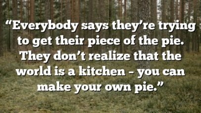 “Everybody says they’re trying to get their piece of the pie. They don’t realize that the world is a kitchen – you can make your own pie.”