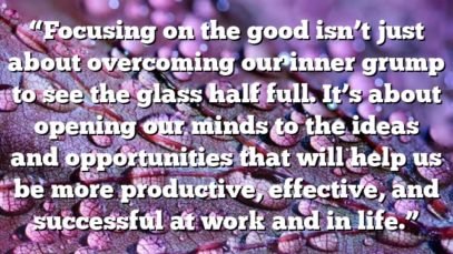 “Focusing on the good isn’t just about overcoming our inner grump to see the glass half full. It’s about opening our minds to the ideas and opportunities that will help us be more productive, effective, and successful at work and in life.”