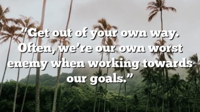“Get out of your own way. Often, we’re our own worst enemy when working towards our goals.”