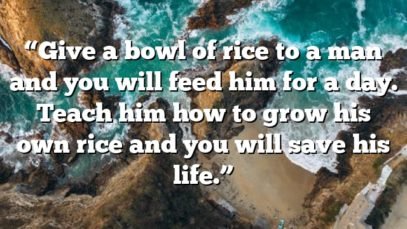 “Give a bowl of rice to a man and you will feed him for a day. Teach him how to grow his own rice and you will save his life.”