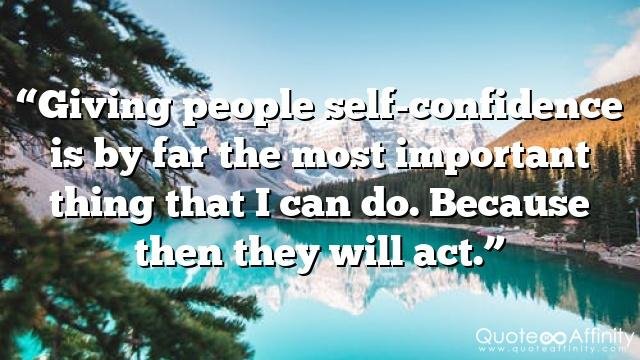 “Giving people self-confidence is by far the most important thing that I can do. Because then they will act.”