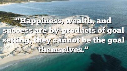 “Happiness, wealth, and success are by-products of goal setting, they cannot be the goal themselves.”