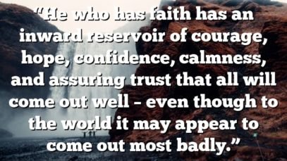 “He who has faith has an inward reservoir of courage, hope, confidence, calmness, and assuring trust that all will come out well – even though to the world it may appear to come out most badly.”