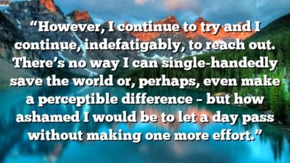 “However, I continue to try and I continue, indefatigably, to reach out. There’s no way I can single-handedly save the world or, perhaps, even make a perceptible difference – but how ashamed I would be to let a day pass without making one more effort.”