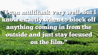 “I can multitask very well. But I know exactly when to block off anything coming in from the outside and just stay focused on the film.”