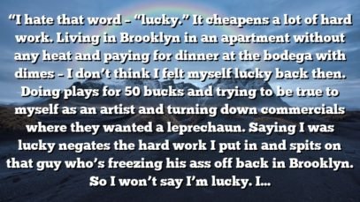 “I hate that word – “lucky.” It cheapens a lot of hard work. Living in Brooklyn in an apartment without any heat and paying for dinner at the bodega with dimes – I don’t think I felt myself lucky back then. Doing plays for 50 bucks and trying to be true to myself as an artist and turning down commercials where they wanted a leprechaun. Saying I was lucky negates the hard work I put in and spits on that guy who’s freezing his ass off back in Brooklyn. So I won’t say I’m lucky. I’m fortunate enough to find or attract very talented people. For some reason I found them, and they found me.”