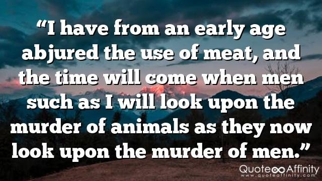 “I have from an early age abjured the use of meat, and the time will come when men such as I will look upon the murder of animals as they now look upon the murder of men.”