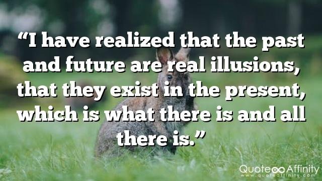 “I have realized that the past and future are real illusions, that they exist in the present, which is what there is and all there is.”