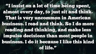 “I insist on a lot of time being spent, almost every day, to just sit and think. That is very uncommon in American business. I read and think. So I do more reading and thinking, and make less impulse decisions than most people in business. I do it because I like this kind of life.”