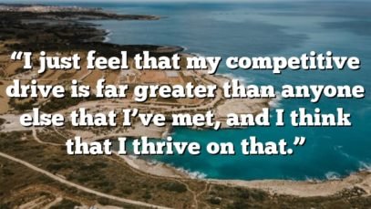 “I just feel that my competitive drive is far greater than anyone else that I’ve met, and I think that I thrive on that.”