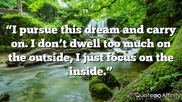 “I pursue this dream and carry on. I don’t dwell too much on the outside, I just focus on the inside.”