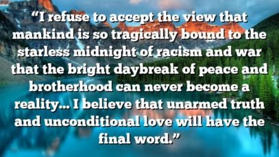 “I refuse to accept the view that mankind is so tragically bound to the starless midnight of racism and war that the bright daybreak of peace and brotherhood can never become a reality… I believe that unarmed truth and unconditional love will have the final word.”