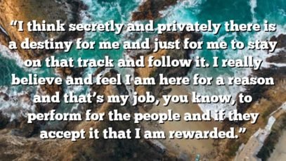 “I think secretly and privately there is a destiny for me and just for me to stay on that track and follow it. I really believe and feel I am here for a reason and that’s my job, you know, to perform for the people and if they accept it that I am rewarded.”