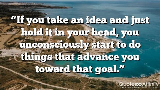 “If you take an idea and just hold it in your head, you unconsciously start to do things that advance you toward that goal.”