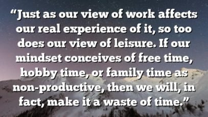 “Just as our view of work affects our real experience of it, so too does our view of leisure. If our mindset conceives of free time, hobby time, or family time as non-productive, then we will, in fact, make it a waste of time.”