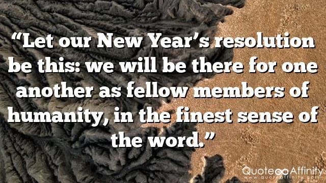 “Let our New Year’s resolution be this: we will be there for one another as fellow members of humanity, in the finest sense of the word.”