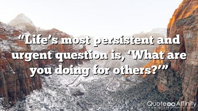 “Life’s most persistent and urgent question is, ‘What are you doing for others?’”