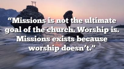“Missions is not the ultimate goal of the church. Worship is. Missions exists because worship doesn’t.”
