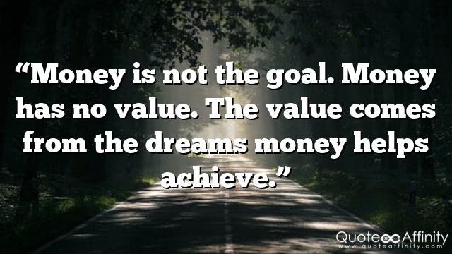 “Money is not the goal. Money has no value. The value comes from the dreams money helps achieve.”