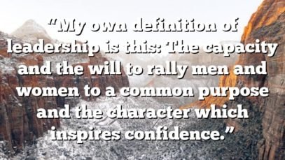 “My own definition of leadership is this: The capacity and the will to rally men and women to a common purpose and the character which inspires confidence.”