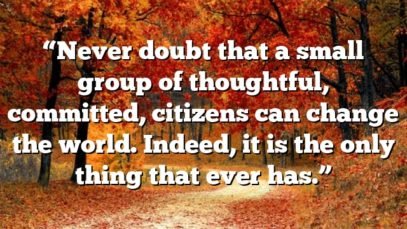 “Never doubt that a small group of thoughtful, committed, citizens can change the world. Indeed, it is the only thing that ever has.”