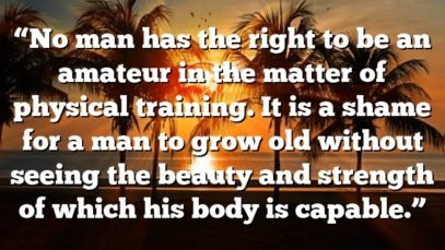 “No man has the right to be an amateur in the matter of physical training. It is a shame for a man to grow old without seeing the beauty and strength of which his body is capable.”