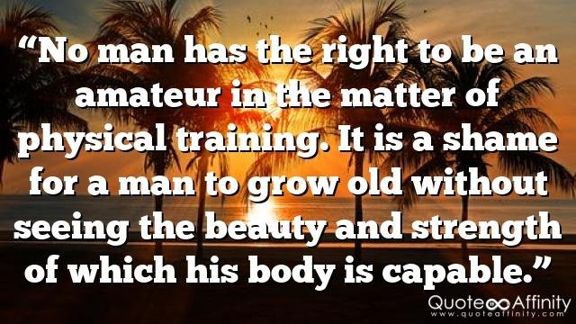 “No man has the right to be an amateur in the matter of physical training. It is a shame for a man to grow old without seeing the beauty and strength of which his body is capable.”