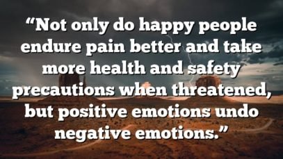 “Not only do happy people endure pain better and take more health and safety precautions when threatened, but positive emotions undo negative emotions.”