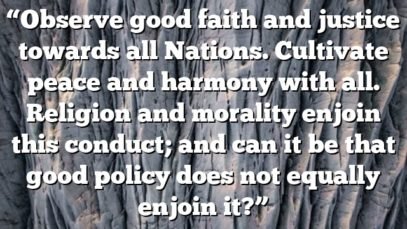 “Observe good faith and justice towards all Nations. Cultivate peace and harmony with all. Religion and morality enjoin this conduct; and can it be that good policy does not equally enjoin it?”