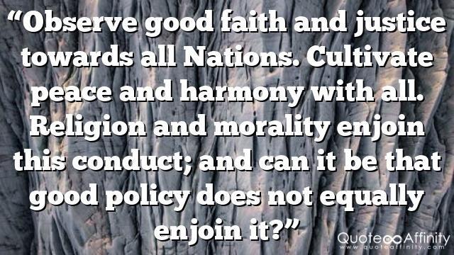 “Observe good faith and justice towards all Nations. Cultivate peace and harmony with all. Religion and morality enjoin this conduct; and can it be that good policy does not equally enjoin it?”