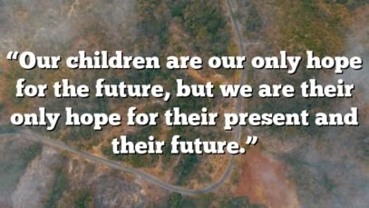 “Our children are our only hope for the future, but we are their only hope for their present and their future.”