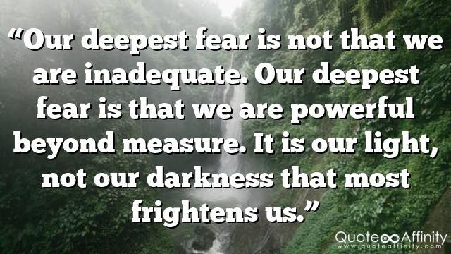 “Our deepest fear is not that we are inadequate. Our deepest fear is that we are powerful beyond measure. It is our light, not our darkness that most frightens us.”