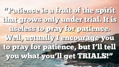 “Patience is a fruit of the spirit that grows only under trial. It is useless to pray for patience. Well, actually I encourage you to pray for patience, but I’ll tell you what you’ll get TRIALS!”