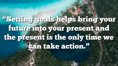 “Setting goals helps bring your future into your present and the present is the only time we can take action.”