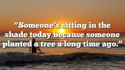 “Someone’s sitting in the shade today because someone planted a tree a long time ago.”