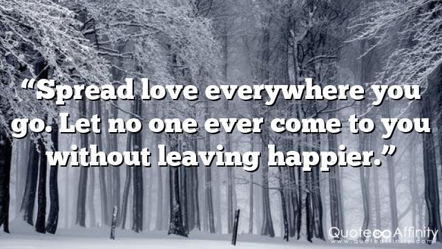 “Spread love everywhere you go. Let no one ever come to you without leaving happier.”